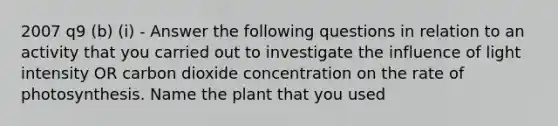 2007 q9 (b) (i) - Answer the following questions in relation to an activity that you carried out to investigate the influence of light intensity OR carbon dioxide concentration on the rate of photosynthesis. Name the plant that you used