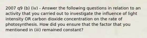 2007 q9 (b) (iv) - Answer the following questions in relation to an activity that you carried out to investigate the influence of light intensity OR carbon dioxide concentration on the rate of photosynthesis. How did you ensure that the factor that you mentioned in (iii) remained constant?