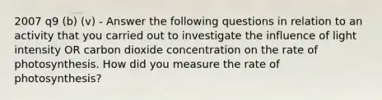 2007 q9 (b) (v) - Answer the following questions in relation to an activity that you carried out to investigate the influence of light intensity OR carbon dioxide concentration on the rate of photosynthesis. How did you measure the rate of photosynthesis?