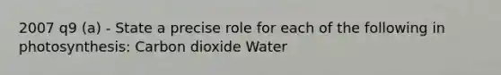 2007 q9 (a) - State a precise role for each of the following in photosynthesis: Carbon dioxide Water