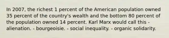 In 2007, the richest 1 percent of the American population owned 35 percent of the country's wealth and the bottom 80 percent of the population owned 14 percent. Karl Marx would call this - alienation. - bourgeoisie. - social inequality. - organic solidarity.