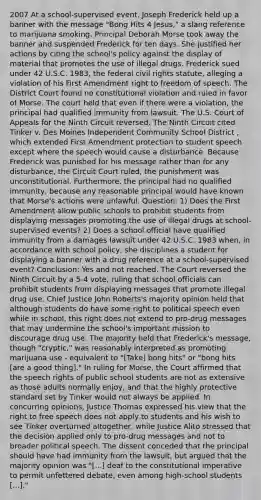 2007 At a school-supervised event, Joseph Frederick held up a banner with the message "Bong Hits 4 Jesus," a slang reference to marijuana smoking. Principal Deborah Morse took away the banner and suspended Frederick for ten days. She justified her actions by citing the school's policy against the display of material that promotes the use of illegal drugs. Frederick sued under 42 U.S.C. 1983, the federal civil rights statute, alleging a violation of his First Amendment right to freedom of speech. The District Court found no constitutional violation and ruled in favor of Morse. The court held that even if there were a violation, the principal had qualified immunity from lawsuit. The U.S. Court of Appeals for the Ninth Circuit reversed. The Ninth Circuit cited Tinker v. Des Moines Independent Community School District , which extended First Amendment protection to student speech except where the speech would cause a disturbance. Because Frederick was punished for his message rather than for any disturbance, the Circuit Court ruled, the punishment was unconstitutional. Furthermore, the principal had no qualified immunity, because any reasonable principal would have known that Morse's actions were unlawful. Question: 1) Does the First Amendment allow public schools to prohibit students from displaying messages promoting the use of illegal drugs at school-supervised events? 2) Does a school official have qualified immunity from a damages lawsuit under 42 U.S.C. 1983 when, in accordance with school policy, she disciplines a student for displaying a banner with a drug reference at a school-supervised event? Conclusion: Yes and not reached. The Court reversed the Ninth Circuit by a 5-4 vote, ruling that school officials can prohibit students from displaying messages that promote illegal drug use. Chief Justice John Roberts's majority opinion held that although students do have some right to political speech even while in school, this right does not extend to pro-drug messages that may undermine the school's important mission to discourage drug use. The majority held that Frederick's message, though "cryptic," was reasonably interpreted as promoting marijuana use - equivalent to "[Take] bong hits" or "bong hits [are a good thing]." In ruling for Morse, the Court affirmed that the speech rights of public school students are not as extensive as those adults normally enjoy, and that the highly protective standard set by Tinker would not always be applied. In concurring opinions, Justice Thomas expressed his view that the right to free speech does not apply to students and his wish to see Tinker overturned altogether, while Justice Alito stressed that the decision applied only to pro-drug messages and not to broader political speech. The dissent conceded that the principal should have had immunity from the lawsuit, but argued that the majority opinion was "[...] deaf to the constitutional imperative to permit unfettered debate, even among high-school students [...]."