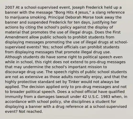 2007 At a school-supervised event, Joseph Frederick held up a banner with the message "Bong Hits 4 Jesus," a slang reference to marijuana smoking. Principal Deborah Morse took away the banner and suspended Frederick for ten days, justifying her actions by citing the school's policy against the display of material that promotes the use of illegal drugs. Does the First Amendment allow public schools to prohibit students from displaying messages promoting the use of illegal drugs at school-supervised events? Yes; school officials can prohibit students from displaying messages that promote illegal drug use. Although students do have some right to political speech even while in school, this right does not extend to pro-drug messages that may undermine the school's important mission to discourage drug use. The speech rights of public school students are not as extensive as those adults normally enjoy, and that the highly protective standard set by Tinker would not always be applied. The decision applied only to pro-drug messages and not to broader political speech. Does a school official have qualified immunity from a damages lawsuit under 42 U.S.C. 1983 when, in accordance with school policy, she disciplines a student for displaying a banner with a drug reference at a school-supervised event? Not reached.