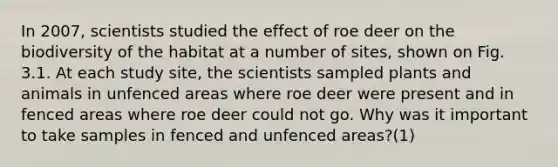 In 2007, scientists studied the effect of roe deer on the biodiversity of the habitat at a number of sites, shown on Fig. 3.1. At each study site, the scientists sampled plants and animals in unfenced areas where roe deer were present and in fenced areas where roe deer could not go. Why was it important to take samples in fenced and unfenced areas?(1)