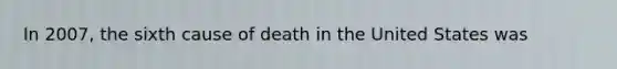 In 2007, the sixth cause of death in the United States was