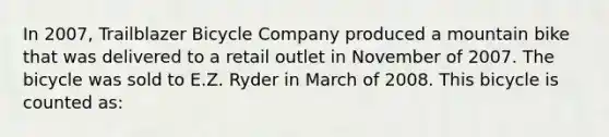 In 2007, Trailblazer Bicycle Company produced a mountain bike that was delivered to a retail outlet in November of 2007. The bicycle was sold to E.Z. Ryder in March of 2008. This bicycle is counted as: