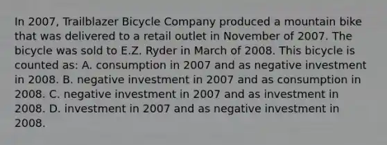 In 2007, Trailblazer Bicycle Company produced a mountain bike that was delivered to a retail outlet in November of 2007. The bicycle was sold to E.Z. Ryder in March of 2008. This bicycle is counted as: A. consumption in 2007 and as negative investment in 2008. B. negative investment in 2007 and as consumption in 2008. C. negative investment in 2007 and as investment in 2008. D. investment in 2007 and as negative investment in 2008.