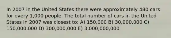 In 2007 in the United States there were approximately 480 cars for every 1,000 people. The total number of cars in the United States in 2007 was closest to: A) 150,000 B) 30,000,000 C) 150,000,000 D) 300,000,000 E) 3,000,000,000