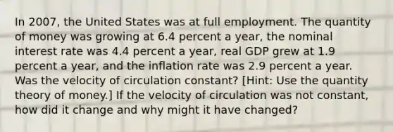 In 2007​, the United States was at full employment. The quantity of money was growing at 6.4 percent a​ year, the nominal interest rate was 4.4 percent a​ year, real GDP grew at 1.9 percent a​ year, and the inflation rate was 2.9 percent a year. Was the velocity of circulation​ constant? [Hint: Use the quantity theory of​ money.] If the velocity of circulation was not​ constant, how did it change and why might it have​ changed?