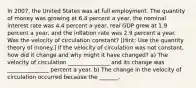 In 2007​, the United States was at full employment. The quantity of money was growing at 6.4 percent a​ year, the nominal interest rate was 4.4 percent a​ year, real GDP grew at 1.9 percent a​ year, and the inflation rate was 2.9 percent a year. Was the velocity of circulation​ constant? [Hint: Use the quantity theory of​ money.] If the velocity of circulation was not​ constant, how did it change and why might it have​ changed? a) The velocity of circulation _______________ and its change was _______________ percent a year. b) The change in the velocity of circulation occurred because the​ _______.