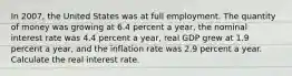 In 2007​, the United States was at full employment. The quantity of money was growing at 6.4 percent a​ year, the nominal interest rate was 4.4 percent a​ year, real GDP grew at 1.9 percent a​ year, and the inflation rate was 2.9 percent a year. Calculate the real interest rate.