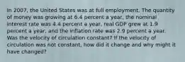 In 2007​, the United States was at full employment. The quantity of money was growing at 6.4 percent a​ year, the nominal interest rate was 4.4 percent a​ year, real GDP grew at 1.9 percent a​ year, and the inflation rate was 2.9 percent a year. Was the velocity of circulation​ constant? If the velocity of circulation was not​ constant, how did it change and why might it have​ changed?