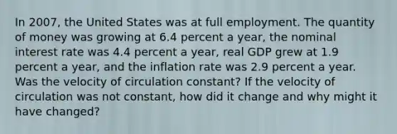 In 2007​, the United States was at full employment. The quantity of money was growing at 6.4 percent a​ year, the nominal interest rate was 4.4 percent a​ year, real GDP grew at 1.9 percent a​ year, and the inflation rate was 2.9 percent a year. Was the velocity of circulation​ constant? If the velocity of circulation was not​ constant, how did it change and why might it have​ changed?