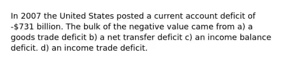 In 2007 the United States posted a current account deficit of -731 billion. The bulk of the negative value came from a) a goods trade deficit b) a net transfer deficit c) an income balance deficit. d) an income trade deficit.