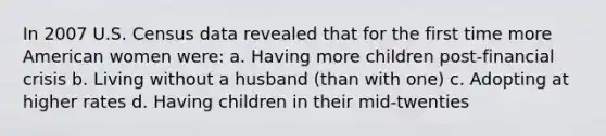 In 2007 U.S. Census data revealed that for the first time more American women were: a. Having more children post-financial crisis b. Living without a husband (than with one) c. Adopting at higher rates d. Having children in their mid-twenties