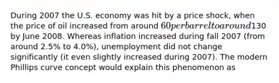 During 2007 the U.S. economy was hit by a price shock, when the price of oil increased from around 60 per barrel to around130 by June 2008. Whereas inflation increased during fall 2007 (from around 2.5% to 4.0%), unemployment did not change significantly (it even slightly increased during 2007). The modern Phillips curve concept would explain this phenomenon as