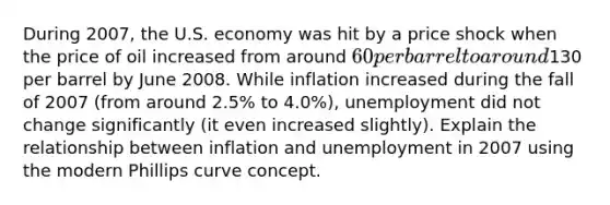 During 2007, the U.S. economy was hit by a price shock when the price of oil increased from around 60 per barrel to around130 per barrel by June 2008. While inflation increased during the fall of 2007 (from around 2.5% to 4.0%), unemployment did not change significantly (it even increased slightly). Explain the relationship between inflation and unemployment in 2007 using the modern Phillips curve concept.