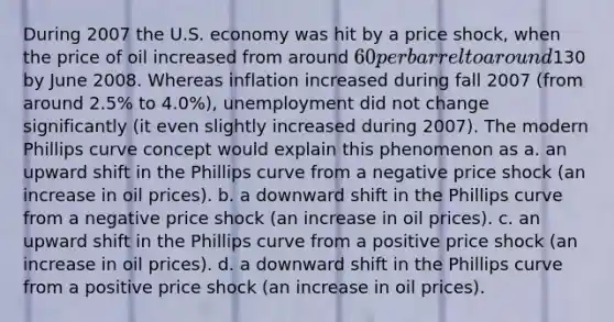 During 2007 the U.S. economy was hit by a price shock, when the price of oil increased from around 60 per barrel to around130 by June 2008. Whereas inflation increased during fall 2007 (from around 2.5% to 4.0%), unemployment did not change significantly (it even slightly increased during 2007). The modern Phillips curve concept would explain this phenomenon as a. an upward shift in the Phillips curve from a negative price shock (an increase in oil prices). b. a downward shift in the Phillips curve from a negative price shock (an increase in oil prices). c. an upward shift in the Phillips curve from a positive price shock (an increase in oil prices). d. a downward shift in the Phillips curve from a positive price shock (an increase in oil prices).