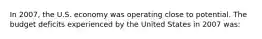 In 2007, the U.S. economy was operating close to potential. The budget deficits experienced by the United States in 2007 was: