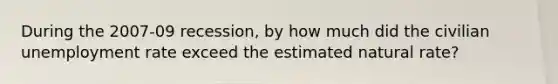 During the 2007-09 recession, by how much did the civilian <a href='https://www.questionai.com/knowledge/kh7PJ5HsOk-unemployment-rate' class='anchor-knowledge'>unemployment rate</a> exceed the estimated natural rate?