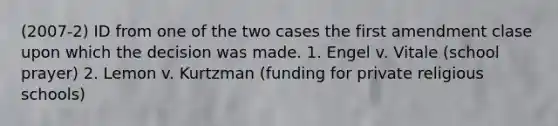 (2007-2) ID from one of the two cases the first amendment clase upon which the decision was made. 1. Engel v. Vitale (school prayer) 2. Lemon v. Kurtzman (funding for private religious schools)