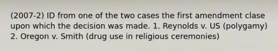 (2007-2) ID from one of the two cases the first amendment clase upon which the decision was made. 1. Reynolds v. US (polygamy) 2. Oregon v. Smith (drug use in religious ceremonies)