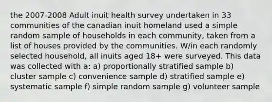 the 2007-2008 Adult inuit health survey undertaken in 33 communities of the canadian inuit homeland used a simple random sample of households in each community, taken from a list of houses provided by the communities. W/in each randomly selected household, all inuits aged 18+ were surveyed. This data was collected with a: a) proportionally stratified sample b) cluster sample c) convenience sample d) stratified sample e) systematic sample f) simple random sample g) volunteer sample