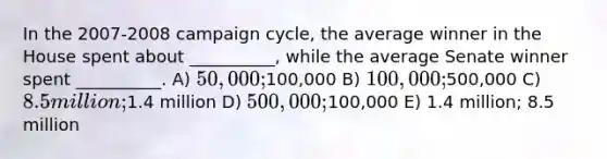 In the 2007-2008 campaign cycle, the average winner in the House spent about __________, while the average Senate winner spent __________. A) 50,000;100,000 B) 100,000;500,000 C) 8.5 million;1.4 million D) 500,000;100,000 E) 1.4 million; 8.5 million