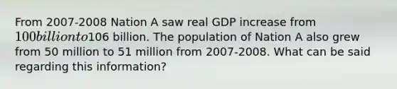 From 2007-2008 Nation A saw real GDP increase from 100 billion to106 billion. The population of Nation A also grew from 50 million to 51 million from 2007-2008. What can be said regarding this information?