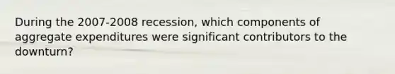 During the 2007-2008 recession, which components of aggregate expenditures were significant contributors to the downturn?
