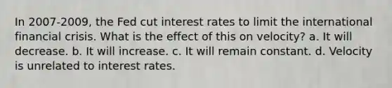 In 2007-2009, the Fed cut interest rates to limit the international financial crisis. What is the effect of this on velocity? a. It will decrease. b. It will increase. c. It will remain constant. d. Velocity is unrelated to interest rates.