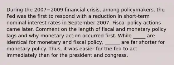 During the 2007−2009 financial​ crisis, among​ policymakers, the Fed was the first to respond with a reduction in​ short-term nominal interest rates in September 2007. <a href='https://www.questionai.com/knowledge/kPTgdbKdvz-fiscal-policy' class='anchor-knowledge'>fiscal policy</a> actions came later. Comment on the length of fiscal and <a href='https://www.questionai.com/knowledge/kEE0G7Llsx-monetary-policy' class='anchor-knowledge'>monetary policy</a> lags and why monetary action occurred first. While _____ are identical for monetary and fiscal policy, ______ are far shorter for monetary policy. Thus, it was easier for the fed to act immediately than for the president and congress.