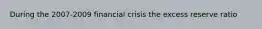 During the 2007-2009 financial crisis the excess reserve ratio