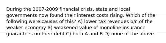 During the 2007-2009 financial crisis, state and local governments now found their interest costs rising. Which of the following were causes of this? A) lower tax revenues b/c of the weaker economy B) weakened value of monoline insurance guarantees on their debt C) both A and B D) none of the above