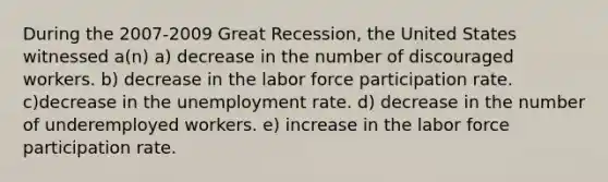 During the 2007-2009 Great Recession, the United States witnessed a(n) a) decrease in the number of discouraged workers. b) decrease in the labor force participation rate. c)decrease in the unemployment rate. d) decrease in the number of underemployed workers. e) increase in the labor force participation rate.