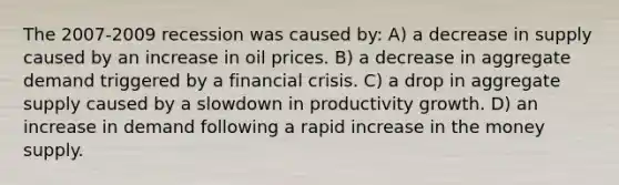 The 2007-2009 recession was caused by: A) a decrease in supply caused by an increase in oil prices. B) a decrease in aggregate demand triggered by a financial crisis. C) a drop in aggregate supply caused by a slowdown in productivity growth. D) an increase in demand following a rapid increase in the money supply.