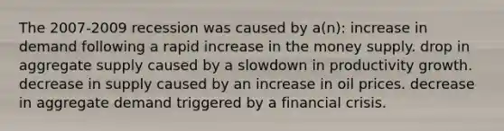 The 2007-2009 recession was caused by a(n): increase in demand following a rapid increase in the money supply. drop in aggregate supply caused by a slowdown in productivity growth. decrease in supply caused by an increase in oil prices. decrease in aggregate demand triggered by a financial crisis.