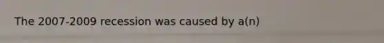 The 2007-2009 recession was caused by a(n)