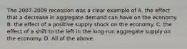 The​ 2007-2009 recession was a clear example of A. the effect that a decrease in aggregate demand can have on the economy. B. the effect of a positive supply shock on the economy. C. the effect of a shift to the left in the​ long-run aggregate supply on the economy. D. All of the above.