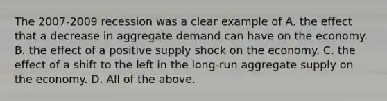 The​ 2007-2009 recession was a clear example of A. the effect that a decrease in aggregate demand can have on the economy. B. the effect of a positive supply shock on the economy. C. the effect of a shift to the left in the​ long-run aggregate supply on the economy. D. All of the above.