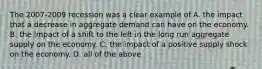 The 2007-2009 recession was a clear example of A. the impact that a decrease in aggregate demand can have on the economy. B. the impact of a shift to the left in the long run aggregate supply on the economy. C. the impact of a positive supply shock on the economy. D. all of the above