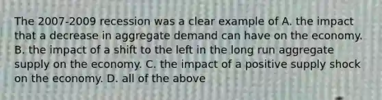 The 2007-2009 recession was a clear example of A. the impact that a decrease in aggregate demand can have on the economy. B. the impact of a shift to the left in the long run aggregate supply on the economy. C. the impact of a positive supply shock on the economy. D. all of the above