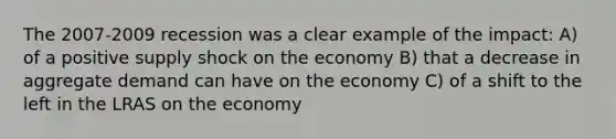 The 2007-2009 recession was a clear example of the impact: A) of a positive supply shock on the economy B) that a decrease in aggregate demand can have on the economy C) of a shift to the left in the LRAS on the economy