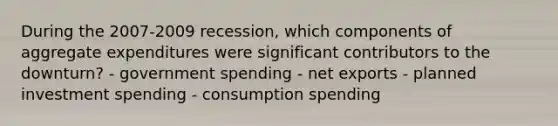 During the 2007-2009 recession, which components of aggregate expenditures were significant contributors to the downturn? - government spending - net exports - planned investment spending - consumption spending