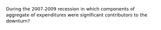 During the 2007-2009 recession in which components of aggregate of expenditures were significant contributors to the downturn?