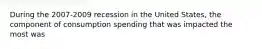 During the 2007-2009 recession in the United States, the component of consumption spending that was impacted the most was