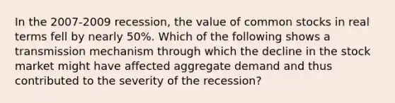 In the​ 2007-2009 recession, the value of common stocks in real terms fell by nearly​ 50%. Which of the following shows a transmission mechanism through which the decline in the stock market might have affected aggregate demand and thus contributed to the severity of the​ recession?