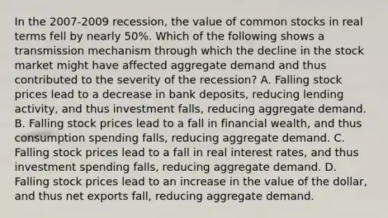 In the​ 2007-2009 recession, the value of common stocks in real terms fell by nearly​ 50%. Which of the following shows a transmission mechanism through which the decline in the stock market might have affected aggregate demand and thus contributed to the severity of the​ recession? A. Falling stock prices lead to a decrease in bank​ deposits, reducing lending​ activity, and thus investment​ falls, reducing aggregate demand. B. Falling stock prices lead to a fall in financial​ wealth, and thus consumption spending​ falls, reducing aggregate demand. C. Falling stock prices lead to a fall in real interest​ rates, and thus investment spending​ falls, reducing aggregate demand. D. Falling stock prices lead to an increase in the value of the​ dollar, and thus net exports​ fall, reducing aggregate demand.