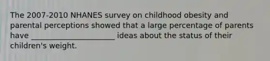 The 2007-2010 NHANES survey on childhood obesity and parental perceptions showed that a large percentage of parents have ______________________ ideas about the status of their children's weight.