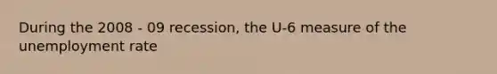 During the 2008 - 09 recession, the U-6 measure of the unemployment rate